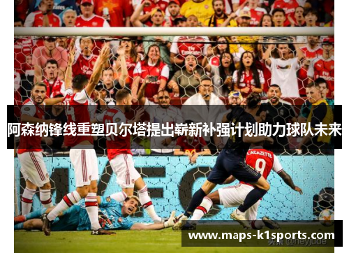 阿森纳锋线重塑贝尔塔提出崭新补强计划助力球队未来